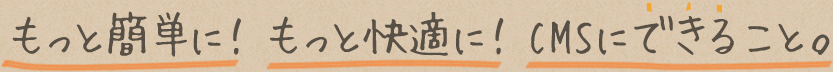 もっと簡単に！もっと快適に！CMSにできること。